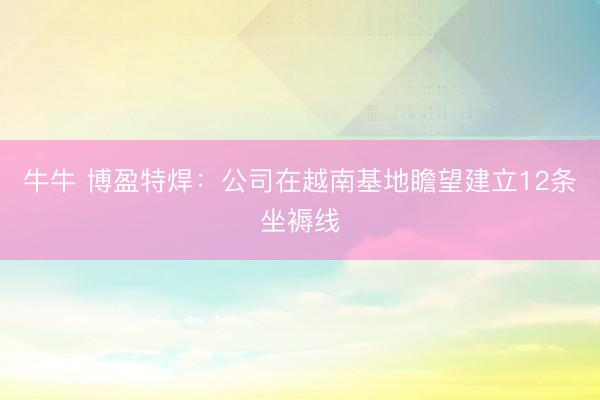 牛牛 博盈特焊：公司在越南基地瞻望建立12条坐褥线