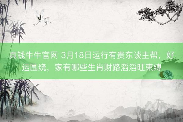 真钱牛牛官网 3月18日运行有贵东谈主帮，好运围绕，家有哪些生肖财路滔滔旺束缚