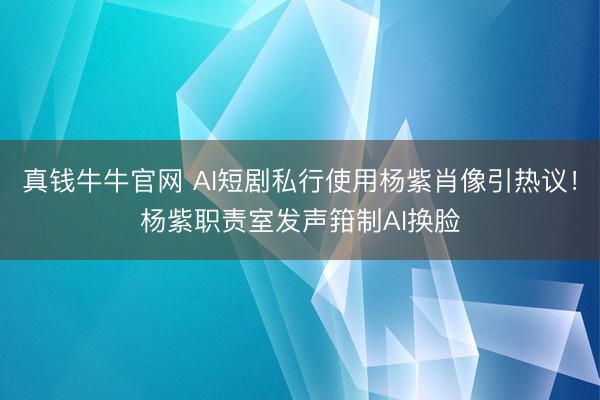 真钱牛牛官网 AI短剧私行使用杨紫肖像引热议！杨紫职责室发声箝制AI换脸
