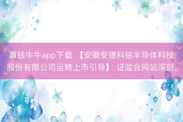 真钱牛牛app下载 【安徽安德科铭半导体科技股份有限公司运转上市引导】 证监会网站深刻，
