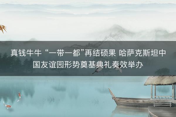 真钱牛牛 “一带一都”再结硕果 哈萨克斯坦中国友谊园形势奠基典礼奏效举办